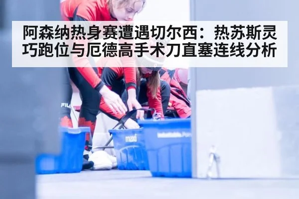 阿森纳热身赛遭遇切尔西:热苏斯灵巧跑位与厄德高手术刀直塞连线分析