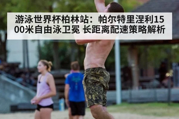 游泳世界杯柏林站:帕尔特里涅利1500米自由泳卫冕 长距离配速策略解析