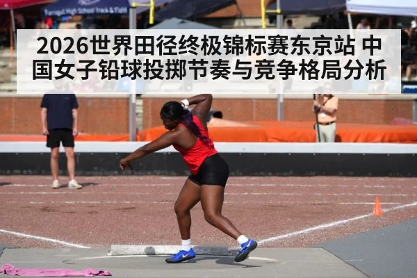 2026世界田径终极锦标赛东京站 中国女子铅球投掷节奏与竞争格局分析