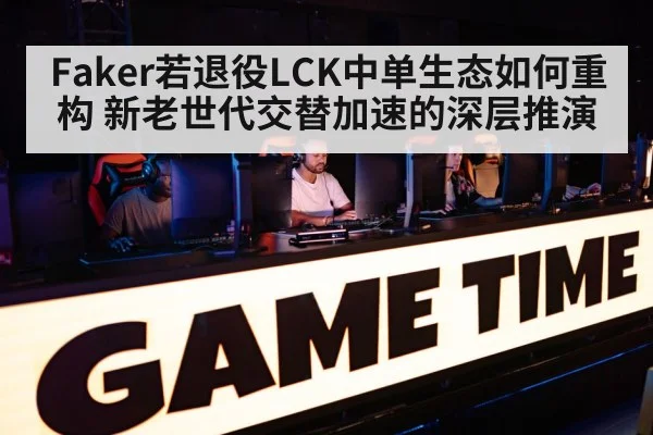 Faker若退役LCK中单生态如何重构 新老世代交替加速的深层推演